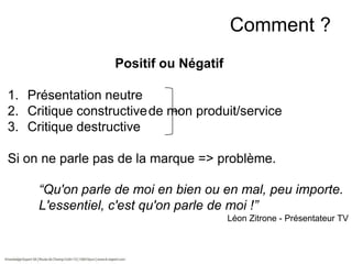Comment ?
Positif ou Négatif
1. Présentation neutre
2. Critique constructive de mon produit/service
3. Critique destructive
Si on ne parle pas de la marque => problème.
“Qu'on parle de moi en bien ou en mal, peu importe.
L'essentiel, c'est qu'on parle de moi !”
Léon Zitrone - Présentateur TV

 