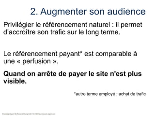 2. Augmenter son audience
Privilégier le référencement naturel : il permet
d’accroître son trafic sur le long terme.
Le référencement payant* est comparable à
une « perfusion ».
Quand on arrête de payer le site n'est plus
visible.
*autre terme employé : achat de trafic

 