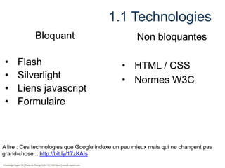 1.1 Technologies
Bloquant
•
•
•
•

Flash
Silverlight
Liens javascript
Formulaire

Non bloquantes
• HTML / CSS
• Normes W3C

A lire : Ces technologies que Google indexe un peu mieux mais qui ne changent pas
grand-chose... http://bit.ly/17zKAIs

 