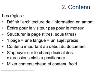 2. Contenu
Les règles :
• Définir l’architecture de l’information en amont
• Écrire pour le visiteur pas pour le moteur
• Structurer la page (titres, sous titres)
• 1 page = une langue = un sujet précis
• Contenu important au début du document
• S’appuyer sur le champ lexical des
expressions clefs à positionner
• Mixer contenu chaud et contenu froid

 