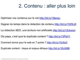 2. Contenu : aller plus loin
Optimiser vos contenus sur le net http://bit.ly/18jerpu
Gagner du temps dans la rédaction de contenu http://bit.ly/1025LjK

La rédaction SEO, une écriture non artificielle http://bit.ly/12ckxom
Dis papa, c’est quoi le duplicate content ? http://bit.ly/13Ptd11
Comment écrire pour le web en 7 points ? http://bit.ly/12cl0a3
Duplicate content : risque et enjeux éthique http://bit.ly/16Ui98B

 