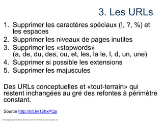 3. Les URLs
1. Supprimer les caractères spéciaux (!, ?, %) et
les espaces
2. Supprimer les niveaux de pages inutiles
3. Supprimer les «stopwords»
(a, de, du, des, ou, et, les, la le, l, d, un, une)
4. Supprimer si possible les extensions
5. Supprimer les majuscules

Des URLs conceptuelles et «tout-terrain» qui
restent inchangées au gré des refontes à périmètre
constant.
Source http://bit.ly/12hxPQp

 