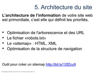 5. Architecture du site
L’architecture de l’information de votre site web
est primordiale, c’est elle qui définit les priorités.

•
•
•
•

Optimisation de l'arborescence et des URL
Le fichier «robots.txt»
Le «sitemap» : HTML, XML
Optimisation de la structure de navigation

Outil pour créer un sitemap http://bit.ly/12fZcu9

 