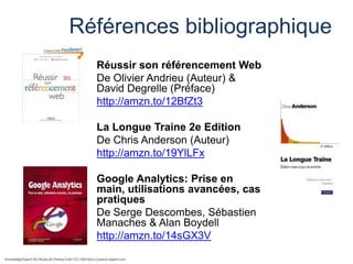 Références bibliographique
Réussir son référencement Web
De Olivier Andrieu (Auteur) &
David Degrelle (Préface)
http://amzn.to/12BfZt3

La Longue Traine 2e Edition
De Chris Anderson (Auteur)
http://amzn.to/19YlLFx
Google Analytics: Prise en
main, utilisations avancées, cas
pratiques
De Serge Descombes, Sébastien
Manaches & Alan Boydell
http://amzn.to/14sGX3V

 