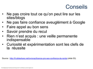 Conseils
• Ne pas croire tout ce qu’on peut lire sur les
sites/blogs
• Ne pas faire confiance aveuglément à Google
• Faire appel au bon sens
• Savoir prendre du recul
• Rien n’est acquis : une veille permanente
indispensable
• Curiosité et expérimentation sont les clefs de
la réussite
Source : http://fr.slideshare.net/ovronaz/licence-pro-seo-confrence-de-rentre (slide 53)

 
