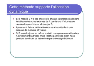 13
Cette méthode supporte l’allocation
dynamique
Si le module B n’a pas encore été chargé, la référence à B dans
le tableau des noms externes de A contiendra l ’information
nécessaire pour trouver et charger B.
Après avoir fait ça, cette référence sera traduite dans une
adresse de mémoire physique.
Si B reste toujours au même endroit, nous pouvons mettre dans
A directement l’adresse finale (flèche pointillée), sinon nous
pouvons continuer de rejoindre B par adressage indirecte
 