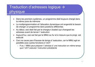 17
Traduction d’adresses logique
physique
Dans les premiers systèmes, un programme était toujours chargé dans
la même zone de mémoire
La multiprogrammation et l’allocation dynamique ont engendré le besoin
de charger un programme dans positions différentes
Au début, ceci était fait par le chargeur (loader) qui changeait les
adresses avant de lancer l ’exécution
Aujourd’hui, ceci est fait par le MMU au fur et à mesure que le progr. est
exécuté
Ceci ne cause pas d’hausse de temps d ’exécution, car le MMU agit en
parallèle avec autres fonctions d ’UCT
P.ex. l ’MMU peut préparer l ’adresse d ’une instruction en même temps
que l ’UCT exécute l ’instruction précédente
 