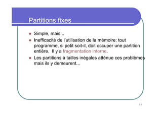 28
Partitions fixes
Simple, mais...
Inefficacité de l’utilisation de la mémoire: tout
programme, si petit soit-il, doit occuper une partition
entière. Il y a fragmentation interne.
Les partitions à tailles inégales atténue ces problèmes
mais ils y demeurent...
 