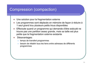 34
Compression (compaction)
Une solution pour la fragmentation externe
Les programmes sont déplacés en mémoire de façon à réduire à
1 seul grand trou plusieurs petits trous disponibles
Effectuée quand un programme qui demande d’être exécuté ne
trouve pas une partition assez grande, mais sa taille est plus
petite que la fragmentation externe existante
Désavantages:
temps de transfert programmes
besoin de rétablir tous les liens entre adresses de différents
programmes
 