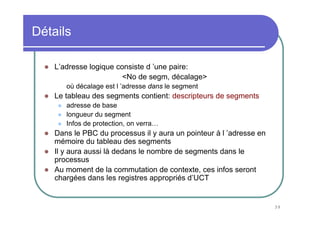 39
Détails
L’adresse logique consiste d ’une paire:
<No de segm, décalage>
où décalage est l ’adresse dans le segment
Le tableau des segments contient: descripteurs de segments
adresse de base
longueur du segment
Infos de protection, on verra…
Dans le PBC du processus il y aura un pointeur à l ’adresse en
mémoire du tableau des segments
Il y aura aussi là dedans le nombre de segments dans le
processus
Au moment de la commutation de contexte, ces infos seront
chargées dans les registres appropriés d’UCT
 