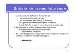 43
Évaluation de la segmentation simple
Avantages: l’unité d’allocation de mémoire est
plus petite que le programme entier
une entité logique connue par le programmeur
les segments peuvent changer de place en mémoire
la protection et le partage de segments sont aisés (en principe)
Désavantage: le problème des partitions dynamiques:
La fragmentation externe n’est pas éliminée:
trous en mémoire, compression?
Une autre solution est d`essayer à simplifier le mécanisme en utilisant
unités d`allocation mémoire de tailles égales
PAGINATION
 
