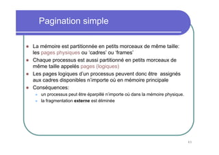 45
Pagination simple
La mémoire est partitionnée en petits morceaux de même taille:
les pages physiques ou ‘cadres’ ou ‘frames’
Chaque processus est aussi partitionné en petits morceaux de
même taille appelés pages (logiques)
Les pages logiques d’un processus peuvent donc être assignés
aux cadres disponibles n’importe où en mémoire principale
Conséquences:
un processus peut être éparpillé n’importe où dans la mémoire physique.
la fragmentation externe est éliminée
 