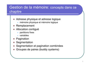 5
Gestion de la mémoire: concepts dans ce
chapitre
Adresse physique et adresse logique
mémoire physique et mémoire logique
Remplacement
Allocation contiguë
partitions fixes
variables
Pagination
Segmentation
Segmentation et pagination combinées
Groupes de paires (buddy systems)
 
