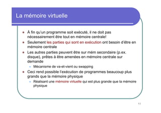 62
La mémoire virtuelle
À fin qu’un programme soit exécuté, il ne doit pas
nécessairement être tout en mémoire centrale!
Seulement les parties qui sont en exécution ont besoin d’être en
mémoire centrale
Les autres parties peuvent être sur mém secondaire (p.ex.
disque), prêtes à être amenées en mémoire centrale sur
demande
Mécanisme de va-et-vient ou swapping
Ceci rend possible l’exécution de programmes beaucoup plus
grands que la mémoire physique
Réalisant une mémoire virtuelle qui est plus grande que la mémoire
physique
 
