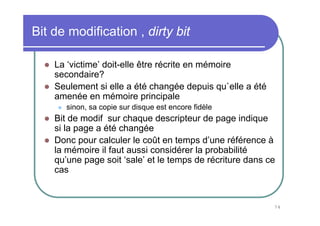 74
Bit de modification , dirty bit
La ‘victime’ doit-elle être récrite en mémoire
secondaire?
Seulement si elle a été changée depuis qu`elle a été
amenée en mémoire principale
sinon, sa copie sur disque est encore fidèle
Bit de modif sur chaque descripteur de page indique
si la page a été changée
Donc pour calculer le coût en temps d’une référence à
la mémoire il faut aussi considérer la probabilité
qu’une page soit ‘sale’ et le temps de récriture dans ce
cas
 