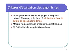 76
Critères d’évaluation des algorithmes
Les algorithmes de choix de pages à remplacer
doivent être conçus de façon à minimiser le taux de
défaut de pages à long terme
Mais ils ne peuvent pas impliquer des inefficacités
Ni l’utilisation de matériel dispendieux
 