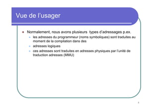 8
Vue de l’usager
Normalement, nous avons plusieurs types d’adressages p.ex.
les adresses du programmeur (noms symboliques) sont traduites au
moment de la compilation dans des
adresses logiques
ces adresses sont traduites en adresses physiques par l’unité de
traduction adresses (MMU)
 