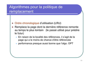 80
Ordre chronologique d’utilisation (LRU)
Remplace la page dont la dernière référence remonte
au temps le plus lointain (le passé utilisé pour prédire
le futur)
En raison de la localité des références, il s’agit de la
page qui a le moins de chance d’être référencée
performance presque aussi bonne que l’algo. OPT
Algorithmes pour la politique de
remplacement
 