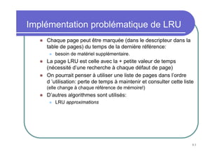 83
Implémentation problématique de LRU
Chaque page peut être marquée (dans le descripteur dans la
table de pages) du temps de la dernière référence:
besoin de matériel supplémentaire.
La page LRU est celle avec la + petite valeur de temps
(nécessité d’une recherche à chaque défaut de page)
On pourrait penser à utiliser une liste de pages dans l’ordre
d ’utilisation: perte de temps à maintenir et consulter cette liste
(elle change à chaque référence de mémoire!)
D’autres algorithmes sont utilisés:
LRU approximations
 