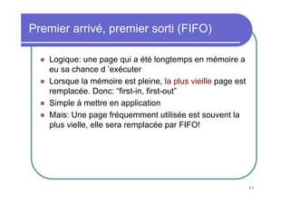 84
Premier arrivé, premier sorti (FIFO)
Logique: une page qui a été longtemps en mémoire a
eu sa chance d ’exécuter
Lorsque la mémoire est pleine, la plus vieille page est
remplacée. Donc: “first-in, first-out”
Simple à mettre en application
Mais: Une page fréquemment utilisée est souvent la
plus vielle, elle sera remplacée par FIFO!
 