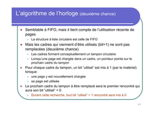 87
L’algorithme de l’horloge (deuxième chance)
Semblable à FIFO, mais il tient compte de l’utilisation récente de
pages
La structure à liste circulaire est celle de FIFO
Mais les cadres qui viennent d’être utilisés (bit=1) ne sont pas
remplacées (deuxième chance)
Les cadres forment conceptuellement un tampon circulaire
Lorsqu’une page est chargée dans un cadre, un pointeur pointe sur le
prochain cadre du tampon
Pour chaque cadre du tampon, un bit “utilisé” est mis à 1 (par le matériel)
lorsque:
une page y est nouvellement chargée
sa page est utilisée
Le prochain cadre du tampon à être remplacé sera le premier rencontré qui
aura son bit “utilisé” = 0.
Durant cette recherche, tout bit “utilisé” = 1 rencontré sera mis à 0
 