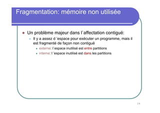 Fragmentation: mémoire non utilisée


   Un problème majeur dans l`affectation contiguë:
     Il y a assez d ’espace pour exécuter un programme, mais il
     est fragmenté de façon non contiguë
        externe: l`espace inutilisé est entre partitions
        interne: l ’espace inutilisé est dans les partitions




                                                                  24
 