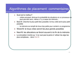 Algorithmes de placement: commentaires
    Quel est le meilleur?
        critère principal: diminuer la probabilité de situations où un processus ne
        peut pas être servi, même s ’il y a assez de mémoire...
    Best-fit: cherche le plus petit bloc possible: le trou créé est le plus petit
    possible
        la mémoire se remplit de trous trop petits pour contenir un programme
    Worst-fit: le trous crées seront les plus grands possibles
    Next-fit: les allocations se feront souvent à la fin de la mémoire
    La simulation montre qu` il ne vaut pas la peine d ’utiliser les algo les
    plus complexes... donc first fit




                                                                               33
 