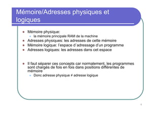 Mémoire/Adresses physiques et
logiques
   Mémoire physique:
      la mémoire principale RAM de la machine
   Adresses physiques: les adresses de cette mémoire
   Mémoire logique: l’espace d`adressage d’un programme
   Adresses logiques: les adresses dans cet espace


   Il faut séparer ces concepts car normalement, les programmes
   sont chargés de fois en fois dans positions différentes de
   mémoire
      Donc adresse physique ≠ adresse logique




                                                                  6
 