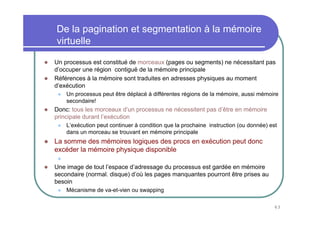 De la pagination et segmentation à la mémoire
virtuelle

Un processus est constitué de morceaux (pages ou segments) ne nécessitant pas
d’occuper une région contiguë de la mémoire principale
Références à la mémoire sont traduites en adresses physiques au moment
d’exécution
    Un processus peut être déplacé à différentes régions de la mémoire, aussi mémoire
    secondaire!
Donc: tous les morceaux d’un processus ne nécessitent pas d’être en mémoire
principale durant l’exécution
    L’exécution peut continuer à condition que la prochaine instruction (ou donnée) est
    dans un morceau se trouvant en mémoire principale
La somme des mémoires logiques des procs en exécution peut donc
excéder la mémoire physique disponible
    Le concept de base de la mémoire virtuelle
Une image de tout l’espace d’adressage du processus est gardée en mémoire
secondaire (normal. disque) d’où les pages manquantes pourront être prises au
besoin
    Mécanisme de va-et-vien ou swapping

                                                                                     63
 
