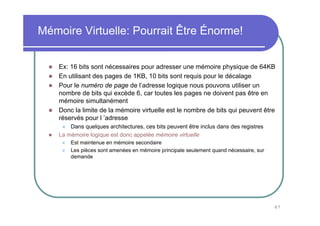Mémoire Virtuelle: Pourrait Être Énorme!


    Ex: 16 bits sont nécessaires pour adresser une mémoire physique de 64KB
    En utilisant des pages de 1KB, 10 bits sont requis pour le décalage
    Pour le numéro de page de l’adresse logique nous pouvons utiliser un
    nombre de bits qui excède 6, car toutes les pages ne doivent pas être en
    mémoire simultanément
    Donc la limite de la mémoire virtuelle est le nombre de bits qui peuvent être
    réservés pour l ’adresse
        Dans quelques architectures, ces bits peuvent être inclus dans des registres
    La mémoire logique est donc appelée mémoire virtuelle
        Est maintenue en mémoire secondaire
        Les pièces sont amenées en mémoire principale seulement quand nécessaire, sur
        demande




                                                                                        67
 