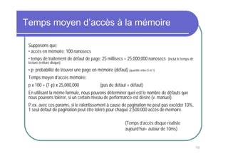 Temps moyen d’accès à la mémoire

 Supposons que:
 • accès en mémoire: 100 nanosecs
 • temps de traitement de défaut de page: 25 millisecs = 25,000,000 nanosecs         (inclut le temps de
 lecture-écriture disque)
 • p: probabilité de trouver une page en mémoire (défaut) (quantité entre 0 et 1)
 Temps moyen d’accès mémoire:
 p x 100 + (1-p) x 25,000,000                 (pas de défaut + défaut)
 En utilisant la même formule, nous pouvons déterminer quel est le nombre de défauts que
 nous pouvons tolérer, si un certain niveau de performance est désiré (v. manuel).
 P.ex. avec ces params, si le ralentissement à cause de pagination ne peut pas excéder 10%,
 1 seul défaut de pagination peut être toléré pour chaque 2,500,000 accès de mémoire.

                                                              (Temps d’accès disque réaliste
                                                              aujourd’hui= autour de 10ms)


                                                                                                           70
 