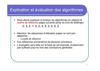Explication et évaluation des algorithmes

   Nous allons expliquer et évaluer les algorithmes en utilisant la
   chaîne de référence pages suivante (prise du livre de Stallings):
        2, 3, 2, 1, 5, 2, 4, 5, 3, 2, 5, 2

   Attention: les séquences d’utilisation pages ne sont pas
   aléatoires...
      Localité de référence
   Ces références proviendront de plusieurs processus
   L’évaluation sera faite sur la base de cet exemple, évidemment
   pas suffisant pour en tirer des conclusions générales




                                                                       78
 