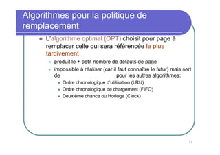 Algorithmes pour la politique de
remplacement
      L’algorithme optimal (OPT) choisit pour page à
      remplacer celle qui sera référencée le plus
      tardivement
        produit le + petit nombre de défauts de page
        impossible à réaliser (car il faut connaître le futur) mais sert
        de norme de comparaison pour les autres algorithmes:
           Ordre chronologique d’utilisation (LRU)
           Ordre chronologique de chargement (FIFO)
           Deuxième chance ou Horloge (Clock)




                                                                      79
 