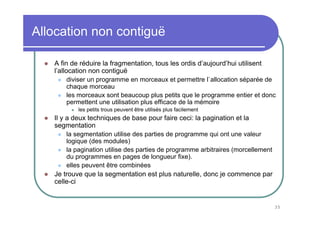 Allocation non contiguë

   A fin de réduire la fragmentation, tous les ordis d’aujourd’hui utilisent
   l’allocation non contiguë
       diviser un programme en morceaux et permettre l`allocation séparée de
       chaque morceau
       les morceaux sont beaucoup plus petits que le programme entier et donc
       permettent une utilisation plus efficace de la mémoire
           les petits trous peuvent être utilisés plus facilement
   Il y a deux techniques de base pour faire ceci: la pagination et la
   segmentation
       la segmentation utilise des parties de programme qui ont une valeur
       logique (des modules)
       la pagination utilise des parties de programme arbitraires (morcellement
       du programmes en pages de longueur fixe).
       elles peuvent être combinées
   Je trouve que la segmentation est plus naturelle, donc je commence par
   celle-ci


                                                                                  35
 