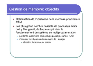 Gestion de mémoire: objectifs

   Optimisation de l ’utilisation de la mémoire principale =
   RAM
   Les plus grand nombre possible de processus actifs
   doit y être gardé, de façon à optimiser le
   fonctionnement du système en multiprogrammation
      garder le système le plus occupé possible, surtout l’UCT
      s’adapter aux besoins de mémoire de l ’usager
         allocation dynamique au besoin




                                                                 4
 