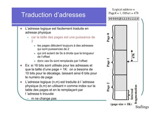 Traduction d’adresses
 L’adresse logique est facilement traduite en
 adresse physique
     car la taille des pages est une puissance de
     2
         les pages débutent toujours à des adresses
         qui sont puissances de 2
         qui ont autant de 0s à droite que la longueur
         de l’offset
         donc ces 0s sont remplacés par l’offset
 Ex: si 16 bits sont utilisés pour les adresses et
 que la taille d’une page = 1K: on a besoins de
 10 bits pour le décalage, laissant ainsi 6 bits pour
 le numéro de page
 L’adresse logique (n,m) est traduite à l ’adresse
 physique (k,m) en utilisant n comme index sur la
 table des pages et en le remplaçant par
 l ’adresse k trouvée
      m ne change pas
                                                           50
                                                         Stallings
 