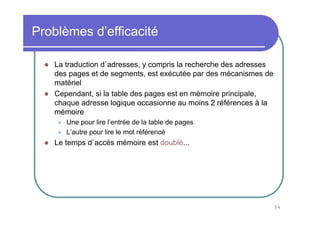 Problèmes d’efficacité

   La traduction d`adresses, y compris la recherche des adresses
   des pages et de segments, est exécutée par des mécanismes de
   matériel
   Cependant, si la table des pages est en mémoire principale,
   chaque adresse logique occasionne au moins 2 références à la
   mémoire
      Une pour lire l’entrée de la table de pages
      L’autre pour lire le mot référencé
   Le temps d`accès mémoire est doublé...




                                                                   54
 