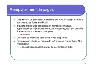 Remplacement de pages

   Quoi faire si un processus demande une nouvelle page et il n’y a
   pas de cadres libres en RAM?
   Il faudra choisir une page déjà en mémoire principale,
   appartenant au même ou à un autre processus, qu’il est possible
   d ’enlever de la mémoire principale
      la victime!
   Un cadre de mémoire sera donc rendu disponible
   Évidemment, plusieurs cadres de mémoire ne peuvent pas être
   `victimisés`:
      p.ex. cadres contenant le noyau du SE, tampons d ’E/S...




                                                                      73
 