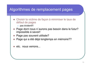 Algorithmes de remplacement pages

   Choisir la victime de façon à minimiser le taux de
   défaut de pages
      pas évident!!!
   Page dont nous n`aurons pas besoin dans le futur?
   impossible à savoir!
   Page pas souvent utilisée?
   Page qui a été déjà longtemps en mémoire??

   etc. nous verrons...




                                                        75
 