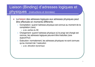 Liaison (Binding) d’adresses logiques et
physiques (instructions et données)
   La liaison des adresses logiques aux adresses physiques peut
   être effectuée en moments différents:
      Compilation: quand l’adresse physique est connue au moment de la
      compilation (rare)
         p.ex. parties du SE
      Chargement: quand l’adresse physique où le progr est chargé est
      connue, les adresses logiques peuvent être traduites (rare
      aujourd’hui)
      Exécution: normalement, les adresses physiques ne sont connues
      qu’au moment de l ’exécution
         p.ex. allocation dynamique




                                                                         9
 