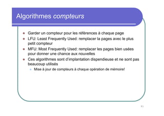 Algorithmes compteurs

   Garder un compteur pour les références à chaque page
   LFU: Least Frequently Used: remplacer la pages avec le plus
   petit compteur
   MFU: Most Frequently Used: remplacer les pages bien usées
   pour donner une chance aux nouvelles
   Ces algorithmes sont d’implantation dispendieuse et ne sont pas
   beaucoup utilisés
      Mise à jour de compteurs à chaque opération de mémoire!




                                                                     91
 