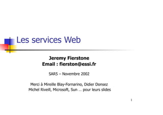 1
Les services Web
Jeremy Fierstone
Email : fierston@essi.fr
SAR5 – Novembre 2002
Merci à Mireille Blay-Fornarino, Didier Donsez
Michel Riveill, Microsoft, Sun … pour leurs slides
 
