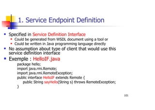 101
1. Service Endpoint Definition
Specified in Service Definition Interface
Could be generated from WSDL document using a tool or
Could be written in Java programming language directly
No assumption about type of client that would use this
service definition interface
Exemple : HelloIF.java
package hello;
import java.rmi.Remote;
import java.rmi.RemoteException;
public interface HelloIF extends Remote {
public String sayHello(String s) throws RemoteException;
}
 