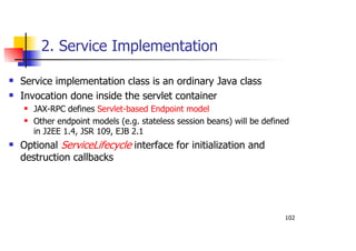 102
2. Service Implementation
Service implementation class is an ordinary Java class
Invocation done inside the servlet container
JAX-RPC defines Servlet-based Endpoint model
Other endpoint models (e.g. stateless session beans) will be defined
in J2EE 1.4, JSR 109, EJB 2.1
Optional ServiceLifecycle interface for initialization and
destruction callbacks
 