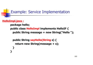 103
Example: Service Implementation
HelloImpl.java :
package hello;
public class HelloImpl implements HelloIF {
public String message = new String("Hello ");
public String sayHello(String s) {
return new String(message + s);
}
}
 