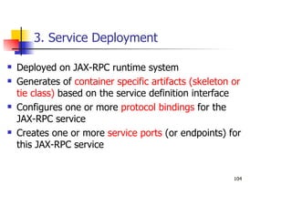 104
3. Service Deployment
Deployed on JAX-RPC runtime system
Generates of container specific artifacts (skeleton or
tie class) based on the service definition interface
Configures one or more protocol bindings for the
JAX-RPC service
Creates one or more service ports (or endpoints) for
this JAX-RPC service
 