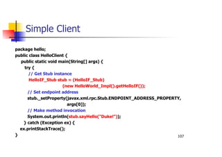 107
Simple Client
package hello;
public class HelloClient {
public static void main(String[] args) {
try {
// Get Stub instance
HelloIF_Stub stub = (HelloIF_Stub)
(new HelloWorld_Impl().getHelloIF());
// Set endpoint address
stub._setProperty(javax.xml.rpc.Stub.ENDPOINT_ADDRESS_PROPERTY,
args[0]);
// Make method invocation
System.out.println(stub.sayHello("Duke!"));
} catch (Exception ex) {
ex.printStackTrace();
}
 
