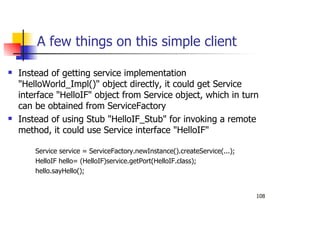 108
A few things on this simple client
Instead of getting service implementation
"HelloWorld_Impl()" object directly, it could get Service
interface "HelloIF" object from Service object, which in turn
can be obtained from ServiceFactory
Instead of using Stub "HelloIF_Stub" for invoking a remote
method, it could use Service interface "HelloIF"
Service service = ServiceFactory.newInstance().createService(...);
HelloIF hello= (HelloIF)service.getPort(HelloIF.class);
hello.sayHello();
 