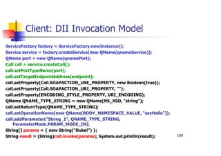 109
Client: DII Invocation Model
ServiceFactory factory = ServiceFactory.newInstance();
Service service = factory.createService(new QName(qnameService));
QName port = new QName(qnamePort);
Call call = service.createCall();
call.setPortTypeName(port);
call.setTargetEndpointAddress(endpoint);
call.setProperty(Call.SOAPACTION_USE_PROPERTY, new Boolean(true));
call.setProperty(Call.SOAPACTION_URI_PROPERTY, "");
call.setProperty(ENCODING_STYLE_PROPERTY, URI_ENCODING);
QName QNAME_TYPE_STRING = new QName(NS_XSD, "string");
call.setReturnType(QNAME_TYPE_STRING);
call.setOperationName(new QName(BODY_NAMESPACE_VALUE, "sayHello"));
call.addParameter("String_1", QNAME_TYPE_STRING,
ParameterMode.PARAM_MODE_IN);
String[] params = { new String("Duke!") };
String result = (String)call.invoke(params); System.out.println(result);
 