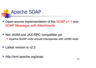 110
Apache SOAP
Open-source implementation of the SOAP v1.1 and
SOAP Messages with Attachments
Not JAXM and JAX-RPC compatible yet
Apache SOAP node should interoperate with JAXM node
Latest version is v2.2
http://xml.apache.org/soap
 